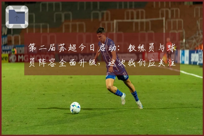 第二届苏超今日启动：教练员与球员阵容全面升级，这次我们应关注哪些方面