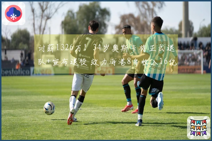 讨薪1326万！34岁奥斯卡将正式退队+宣布退役 效力海港8年收入16亿