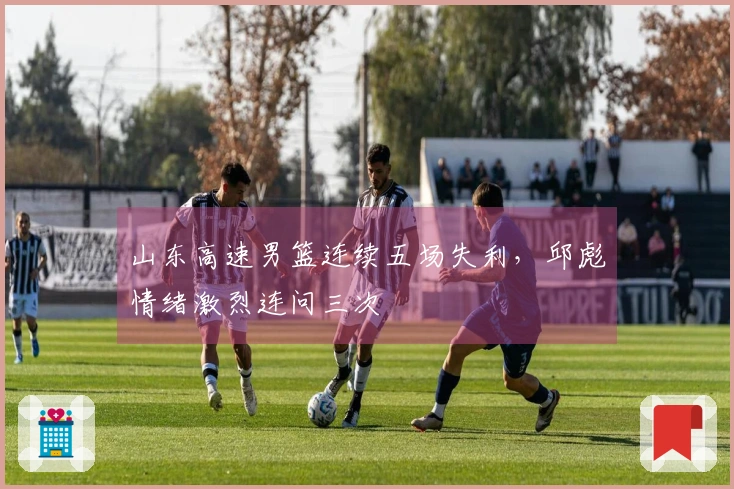 山东高速男篮连续五场失利，邱彪情绪激烈连问三次