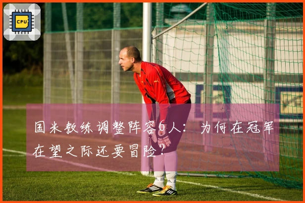 国米教练调整阵容6人：为何在冠军在望之际还要冒险？