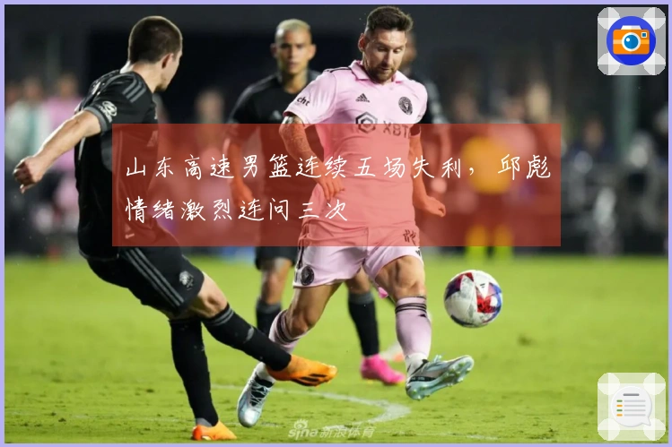 山东高速男篮连续五场失利，邱彪情绪激烈连问三次